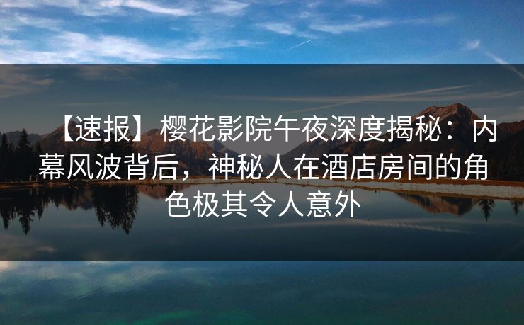 【速报】樱花影院午夜深度揭秘：内幕风波背后，神秘人在酒店房间的角色极其令人意外