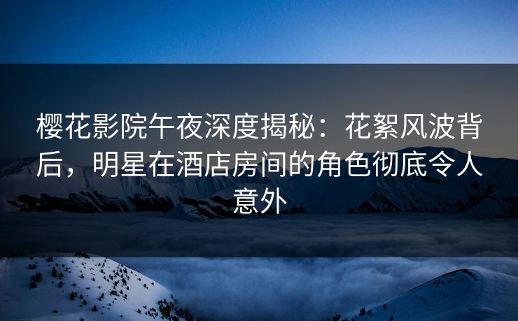 樱花影院午夜深度揭秘：花絮风波背后，明星在酒店房间的角色彻底令人意外