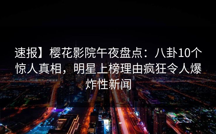 速报】樱花影院午夜盘点：八卦10个惊人真相，明星上榜理由疯狂令人爆炸性新闻