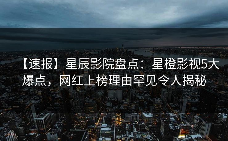 【速报】星辰影院盘点：星橙影视5大爆点，网红上榜理由罕见令人揭秘