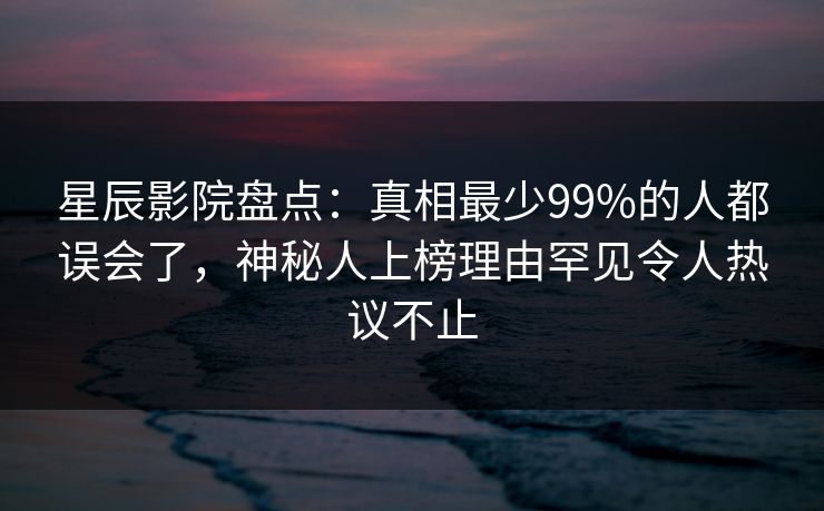 星辰影院盘点：真相最少99%的人都误会了，神秘人上榜理由罕见令人热议不止