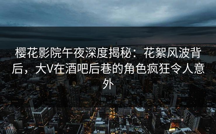 樱花影院午夜深度揭秘：花絮风波背后，大V在酒吧后巷的角色疯狂令人意外