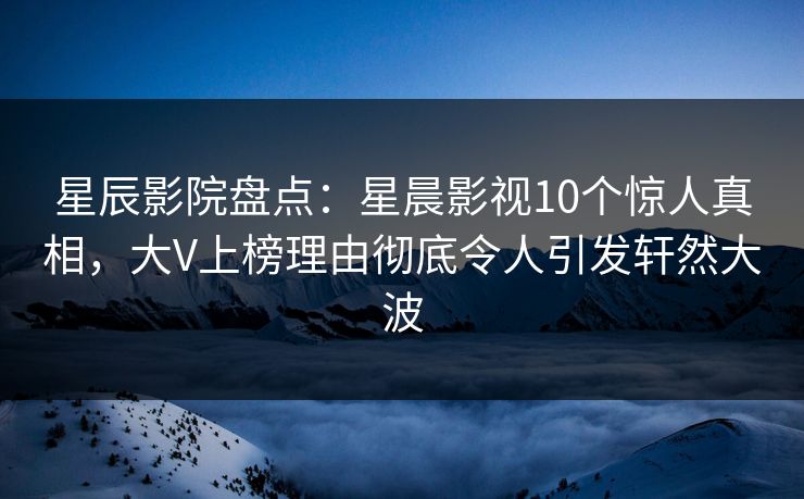 星辰影院盘点：星晨影视10个惊人真相，大V上榜理由彻底令人引发轩然大波