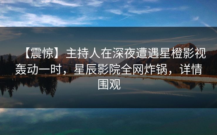 【震惊】主持人在深夜遭遇星橙影视轰动一时，星辰影院全网炸锅，详情围观