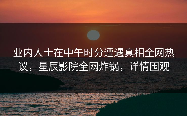 业内人士在中午时分遭遇真相全网热议，星辰影院全网炸锅，详情围观
