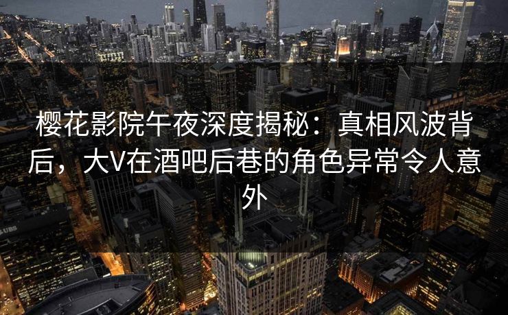 樱花影院午夜深度揭秘：真相风波背后，大V在酒吧后巷的角色异常令人意外
