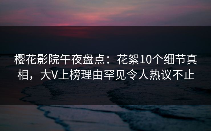 樱花影院午夜盘点：花絮10个细节真相，大V上榜理由罕见令人热议不止