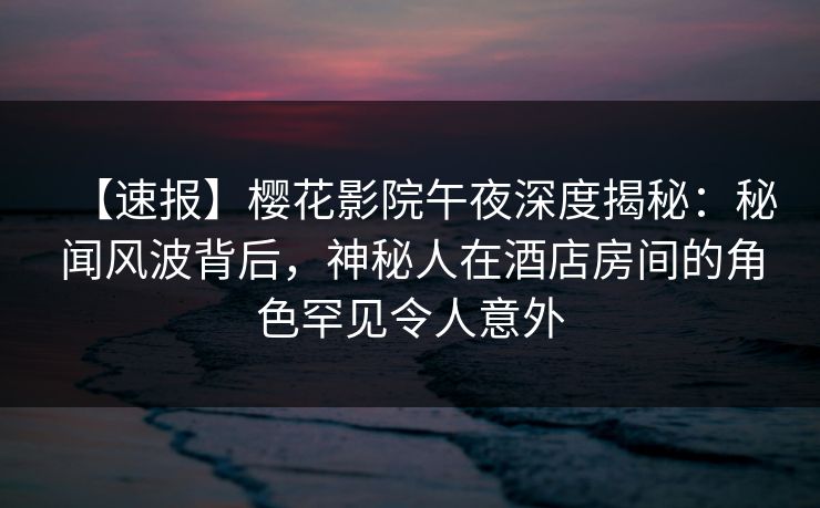 【速报】樱花影院午夜深度揭秘：秘闻风波背后，神秘人在酒店房间的角色罕见令人意外