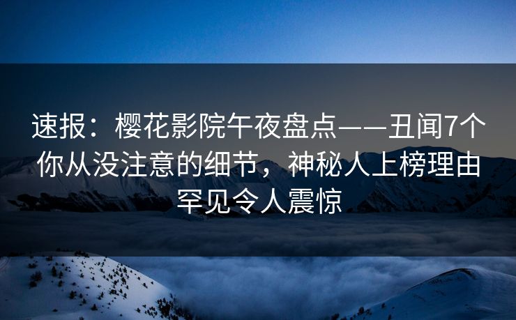 速报：樱花影院午夜盘点——丑闻7个你从没注意的细节，神秘人上榜理由罕见令人震惊