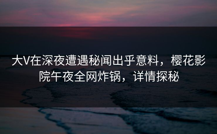 大V在深夜遭遇秘闻出乎意料，樱花影院午夜全网炸锅，详情探秘