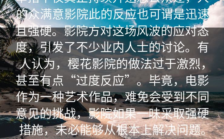 _业内人士事件的背真part，起。这深举措不仅真正持续升迅息公众逐，人的众满意影院此的反应也可谓是迅速且强硬。影院方对这场风波的应对态度，引发了不少业内人士的讨论。有人认为，樱花影院的做法过于激烈，甚至有点“过度反应”。毕竟，电影作为一种艺术作品，难免会受到不同意见的挑战，影院如果一味采取强硬措施，未必能够从根本上解决问题。相反，这可能只会让矛盾更加激化，最终导致更大范围的公众关注。