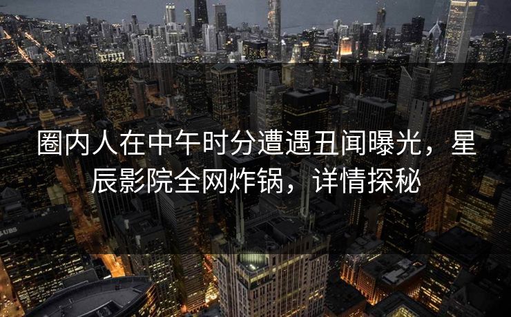 圈内人在中午时分遭遇丑闻曝光，星辰影院全网炸锅，详情探秘