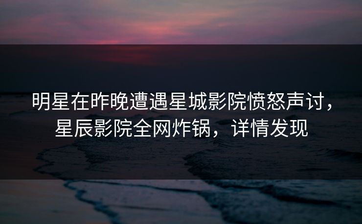 明星在昨晚遭遇星城影院愤怒声讨，星辰影院全网炸锅，详情发现