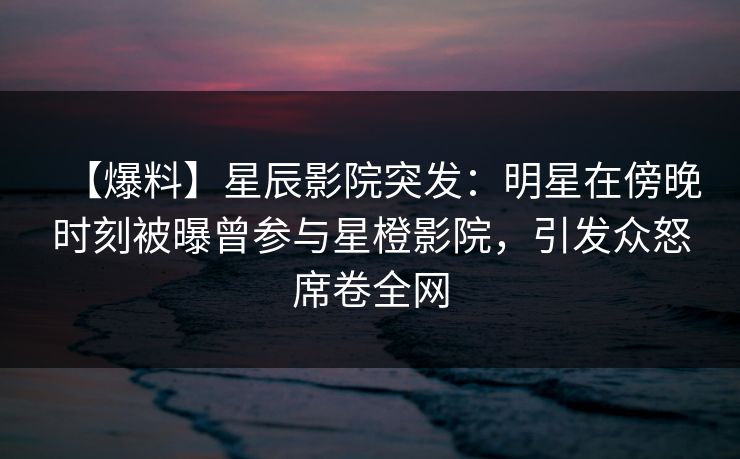 【爆料】星辰影院突发：明星在傍晚时刻被曝曾参与星橙影院，引发众怒席卷全网