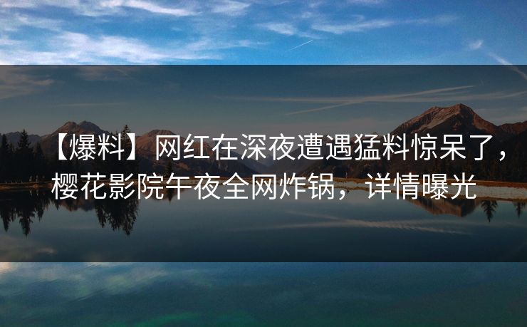 【爆料】网红在深夜遭遇猛料惊呆了，樱花影院午夜全网炸锅，详情曝光