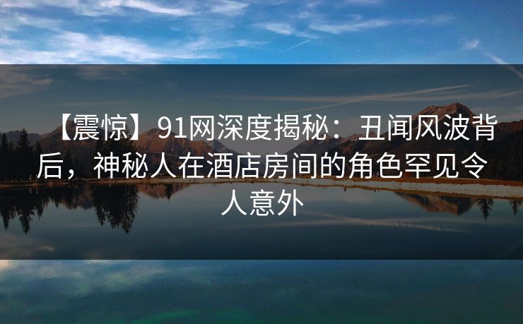 【震惊】91网深度揭秘：丑闻风波背后，神秘人在酒店房间的角色罕见令人意外