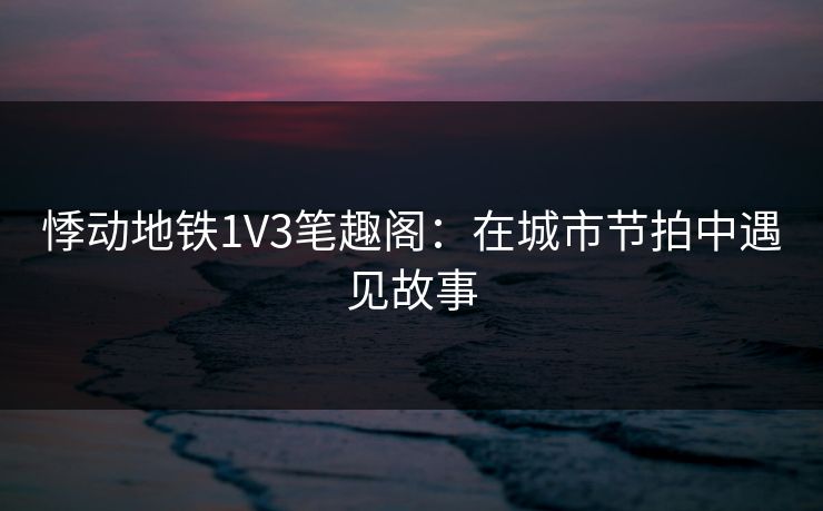 悸动地铁1V3笔趣阁：在城市节拍中遇见故事