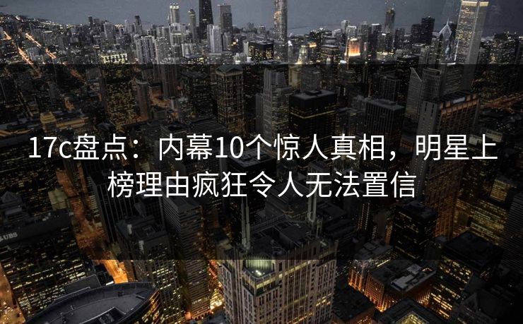 17c盘点：内幕10个惊人真相，明星上榜理由疯狂令人无法置信