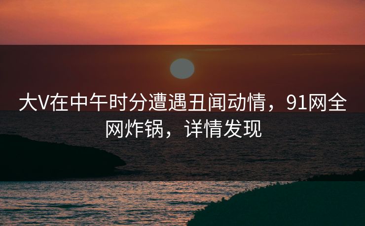 大V在中午时分遭遇丑闻动情，91网全网炸锅，详情发现