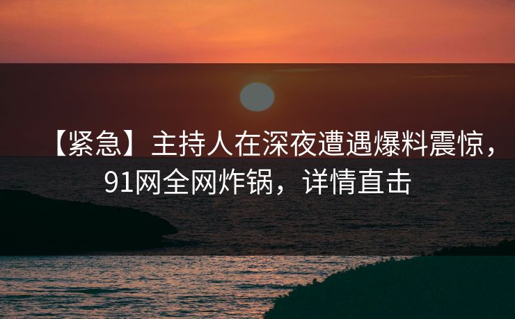 【紧急】主持人在深夜遭遇爆料震惊，91网全网炸锅，详情直击