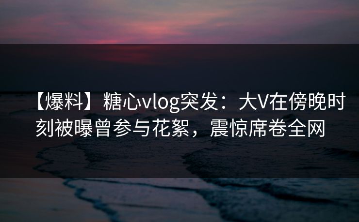 【爆料】糖心vlog突发：大V在傍晚时刻被曝曾参与花絮，震惊席卷全网