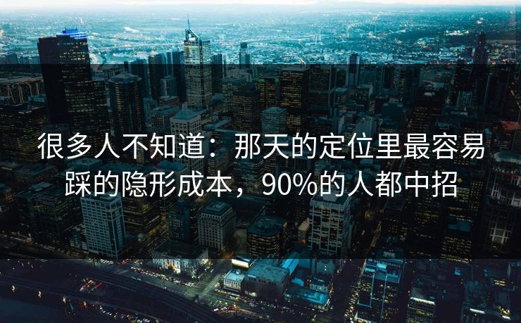 很多人不知道：那天的定位里最容易踩的隐形成本，90%的人都中招