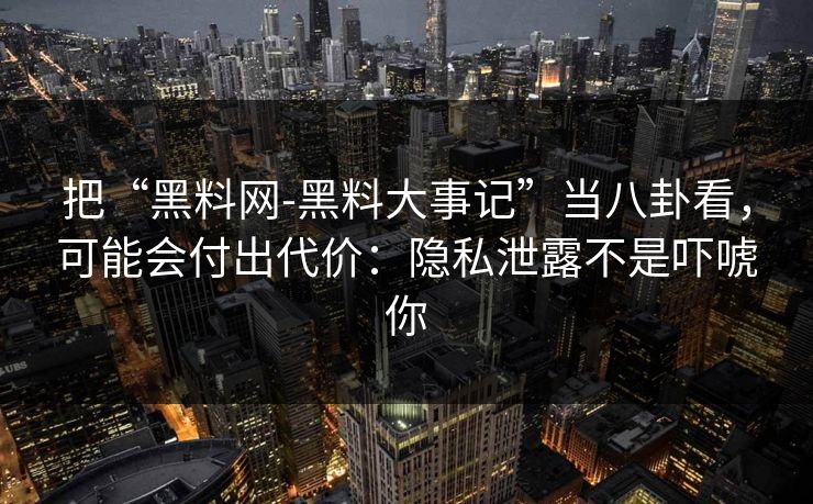 把“黑料网-黑料大事记”当八卦看，可能会付出代价：隐私泄露不是吓唬你