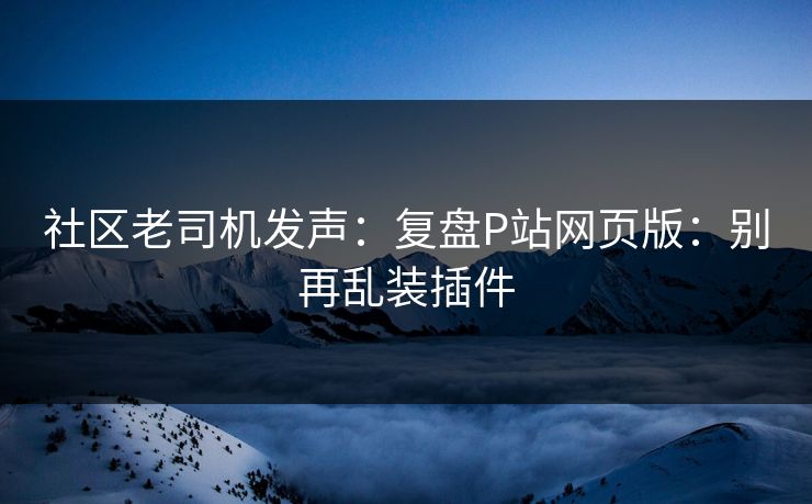 社区老司机发声:复盘P站网页版:别再乱装插件 社区老司机发声:复盘P站网页版:别再乱装插件