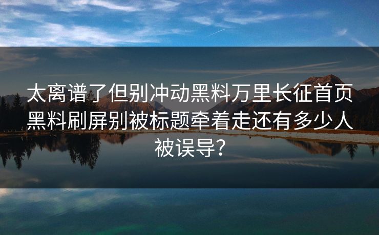 太离谱了但别冲动黑料万里长征首页黑料刷屏别被标题牵着走还有多少人被误导？