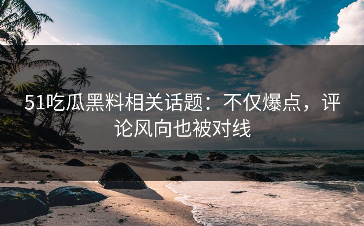 51吃瓜黑料相关话题：不仅爆点，评论风向也被对线