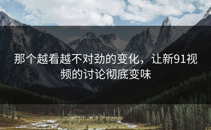 那个越看越不对劲的变化，让新91视频的讨论彻底变味