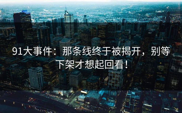 91大事件：那条线终于被揭开，别等下架才想起回看！